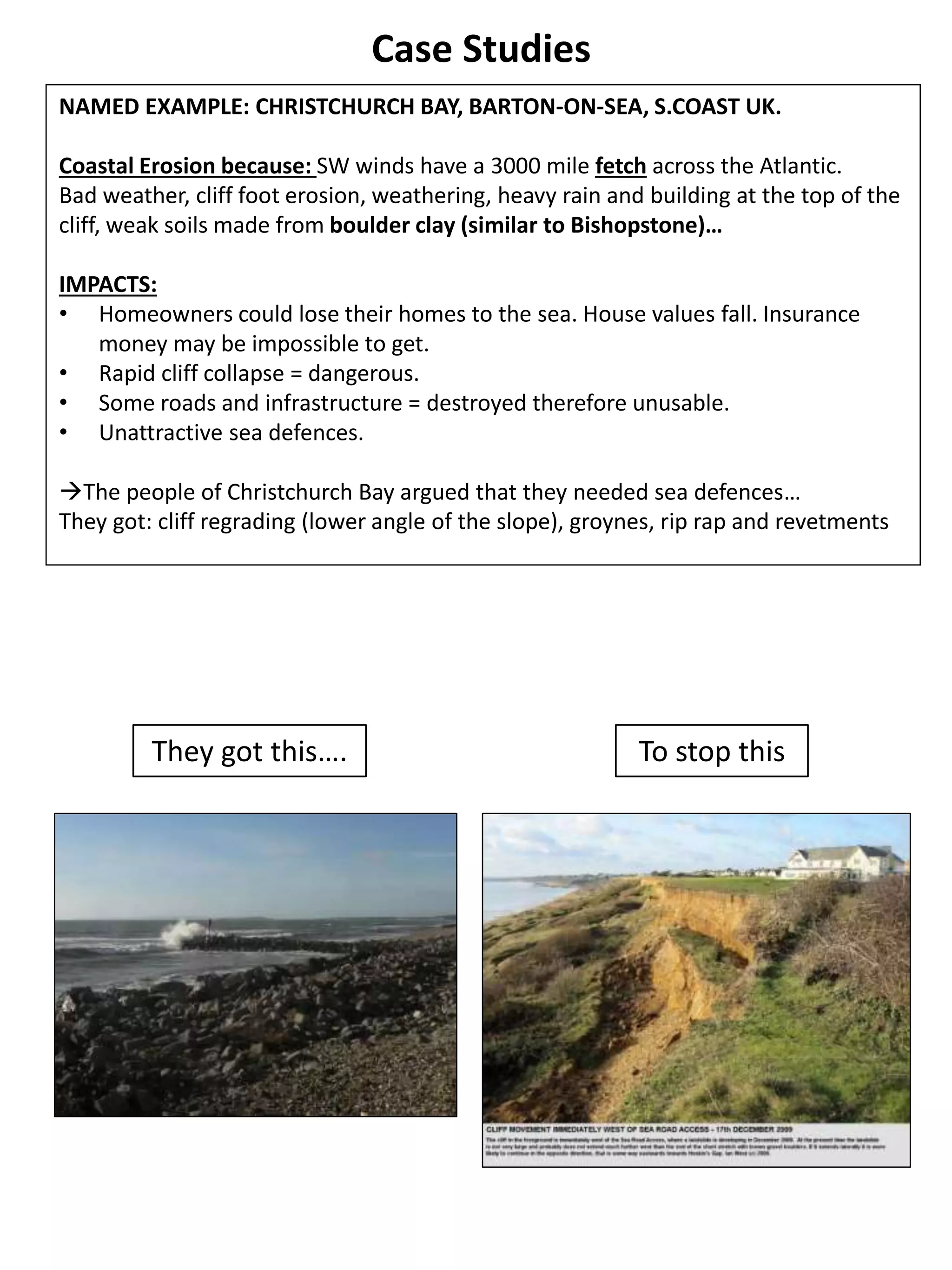 Case Studies
NAMED EXAMPLE: CHRISTCHURCH BAY, BARTON-ON-SEA, S.COAST UK.
Coastal Erosion because: SW winds have a 3000 mile fetch across the Atlantic.
Bad weather, cliff foot erosion, weathering, heavy rain and building at the top of the
cliff, weak soils made from boulder clay (similar to Bishopstone)…
IMPACTS:
• Homeowners could lose their homes to the sea. House values fall. Insurance
money may be impossible to get.
• Rapid cliff collapse = dangerous.
• Some roads and infrastructure = destroyed therefore unusable.
• Unattractive sea defences.
The people of Christchurch Bay argued that they needed sea defences…
They got: cliff regrading (lower angle of the slope), groynes, rip rap and revetments
They got this…. To stop this
 