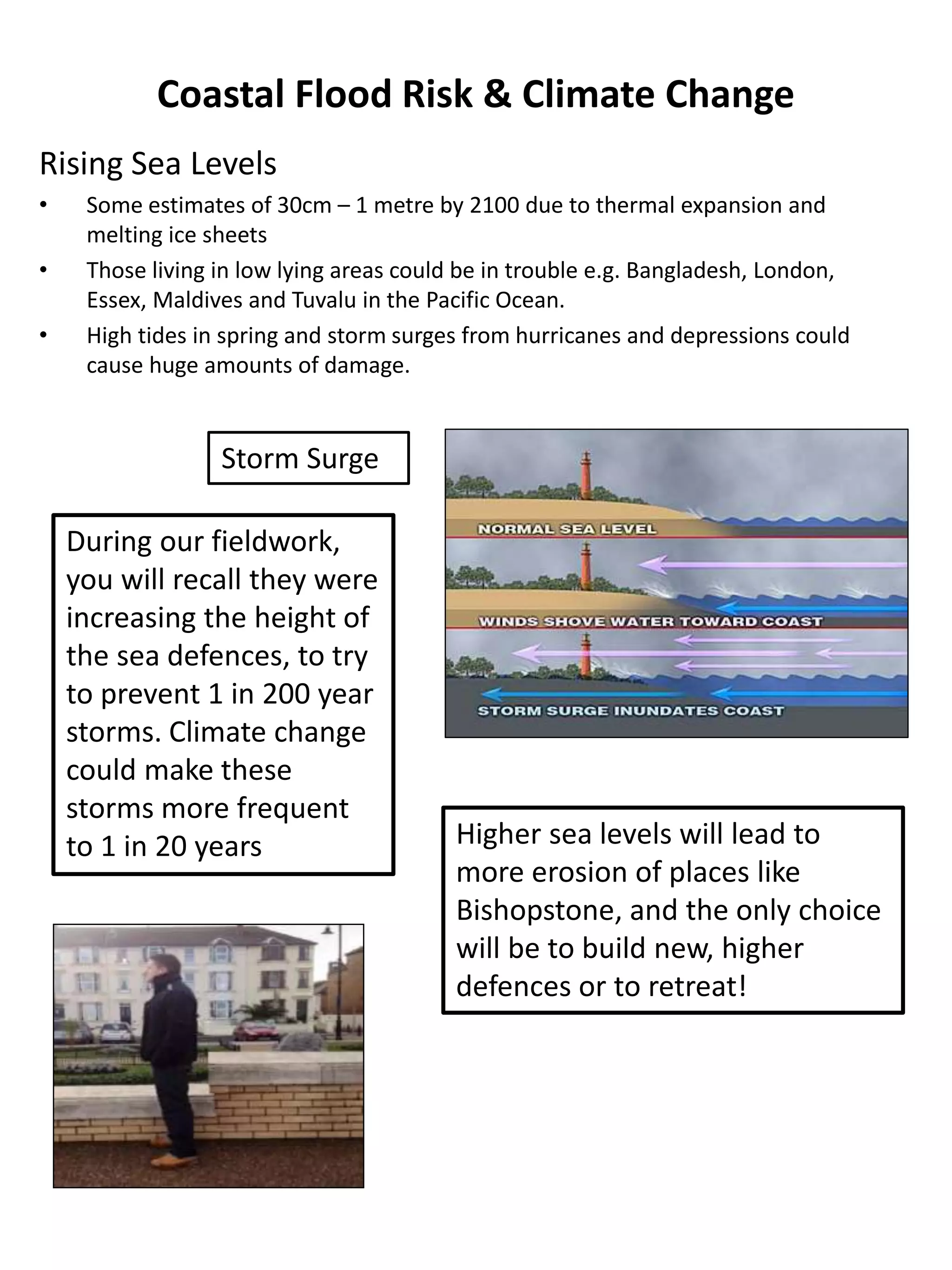 Coastal Flood Risk & Climate Change
Rising Sea Levels
• Some estimates of 30cm – 1 metre by 2100 due to thermal expansion and
melting ice sheets
• Those living in low lying areas could be in trouble e.g. Bangladesh, London,
Essex, Maldives and Tuvalu in the Pacific Ocean.
• High tides in spring and storm surges from hurricanes and depressions could
cause huge amounts of damage.
Storm Surge
During our fieldwork,
you will recall they were
increasing the height of
the sea defences, to try
to prevent 1 in 200 year
storms. Climate change
could make these
storms more frequent
to 1 in 20 years Higher sea levels will lead to
more erosion of places like
Bishopstone, and the only choice
will be to build new, higher
defences or to retreat!
 