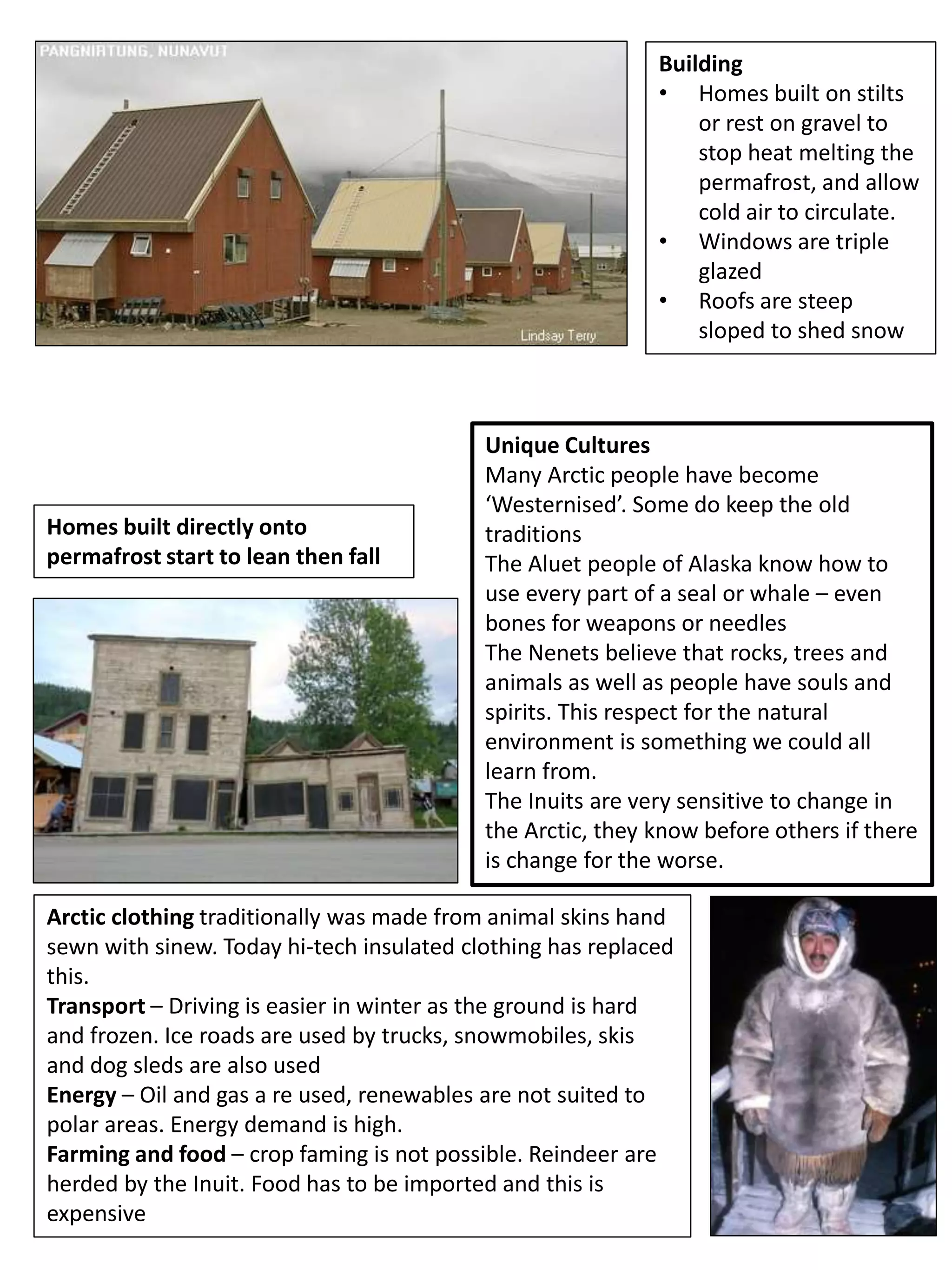 Building
• Homes built on stilts
or rest on gravel to
stop heat melting the
permafrost, and allow
cold air to circulate.
• Windows are triple
glazed
• Roofs are steep
sloped to shed snow
Homes built directly onto
permafrost start to lean then fall
Arctic clothing traditionally was made from animal skins hand
sewn with sinew. Today hi-tech insulated clothing has replaced
this.
Transport – Driving is easier in winter as the ground is hard
and frozen. Ice roads are used by trucks, snowmobiles, skis
and dog sleds are also used
Energy – Oil and gas a re used, renewables are not suited to
polar areas. Energy demand is high.
Farming and food – crop faming is not possible. Reindeer are
herded by the Inuit. Food has to be imported and this is
expensive
Unique Cultures
Many Arctic people have become
‘Westernised’. Some do keep the old
traditions
The Aluet people of Alaska know how to
use every part of a seal or whale – even
bones for weapons or needles
The Nenets believe that rocks, trees and
animals as well as people have souls and
spirits. This respect for the natural
environment is something we could all
learn from.
The Inuits are very sensitive to change in
the Arctic, they know before others if there
is change for the worse.
 