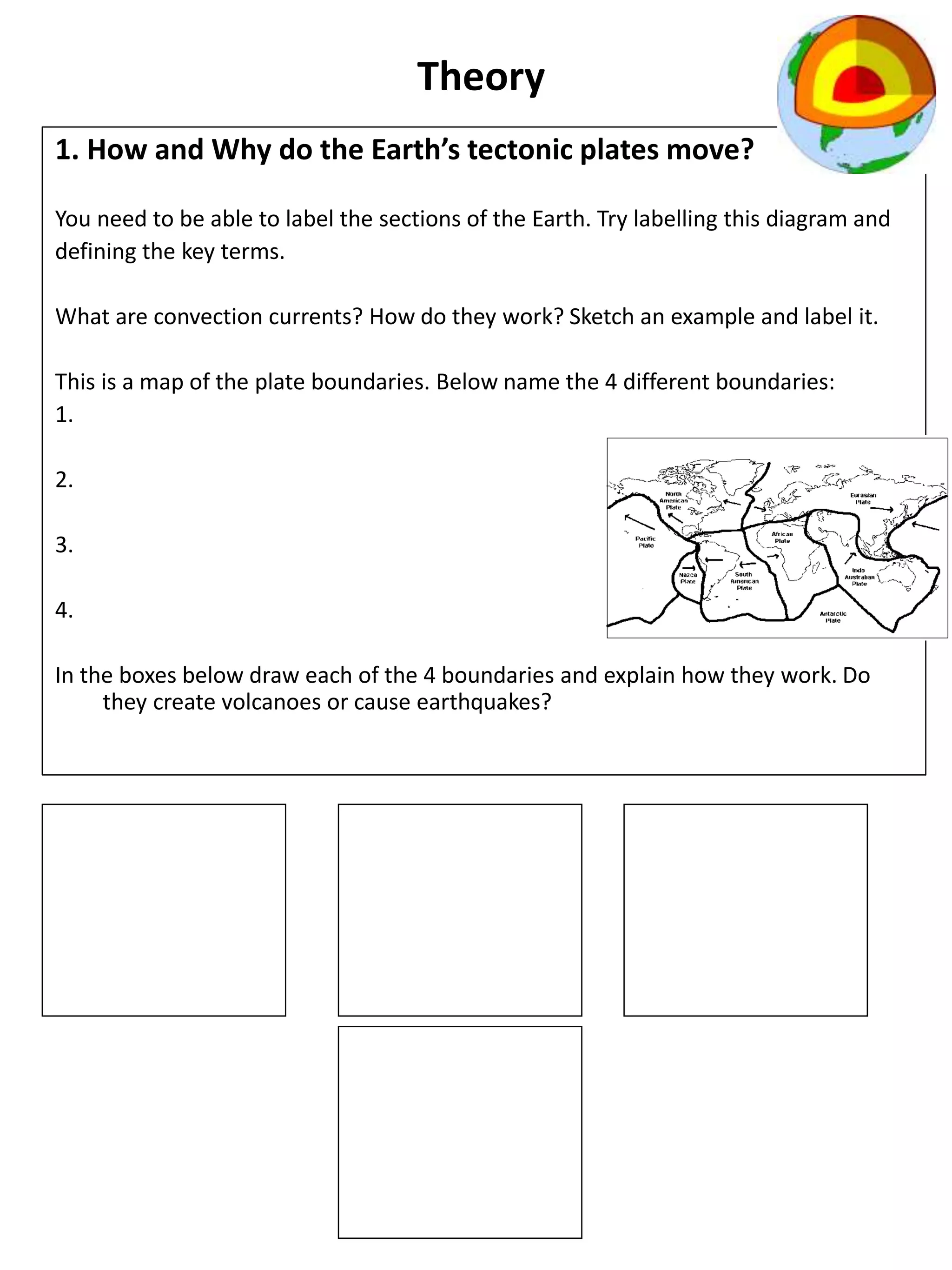 Theory
1. How and Why do the Earth’s tectonic plates move?
You need to be able to label the sections of the Earth. Try labelling this diagram and
defining the key terms.
What are convection currents? How do they work? Sketch an example and label it.
This is a map of the plate boundaries. Below name the 4 different boundaries:
1.
2.
3.
4.
In the boxes below draw each of the 4 boundaries and explain how they work. Do
they create volcanoes or cause earthquakes?
 