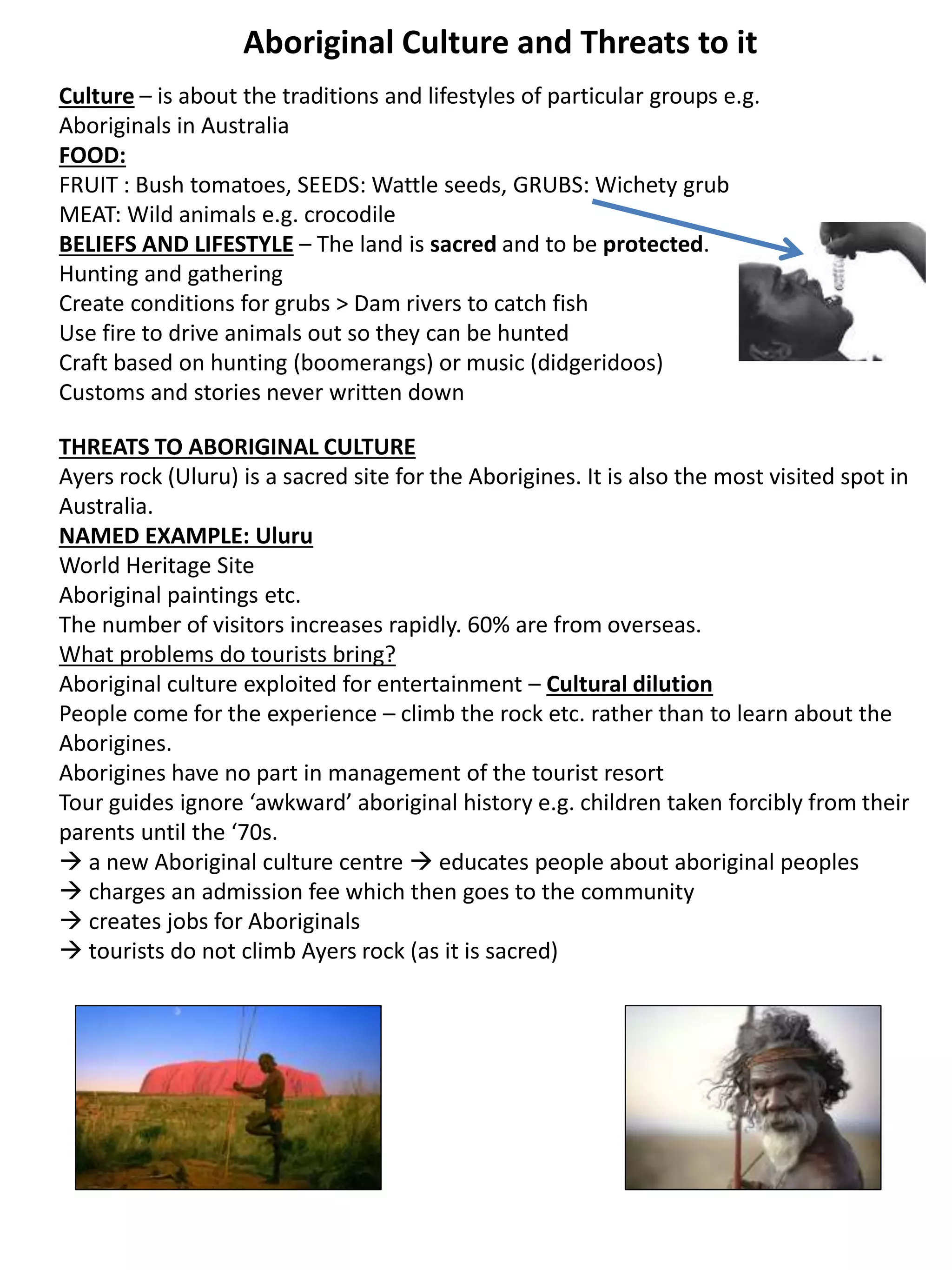 Aboriginal Culture and Threats to it
Culture – is about the traditions and lifestyles of particular groups e.g.
Aboriginals in Australia
FOOD:
FRUIT : Bush tomatoes, SEEDS: Wattle seeds, GRUBS: Wichety grub
MEAT: Wild animals e.g. crocodile
BELIEFS AND LIFESTYLE – The land is sacred and to be protected.
Hunting and gathering
Create conditions for grubs > Dam rivers to catch fish
Use fire to drive animals out so they can be hunted
Craft based on hunting (boomerangs) or music (didgeridoos)
Customs and stories never written down
THREATS TO ABORIGINAL CULTURE
Ayers rock (Uluru) is a sacred site for the Aborigines. It is also the most visited spot in
Australia.
NAMED EXAMPLE: Uluru
World Heritage Site
Aboriginal paintings etc.
The number of visitors increases rapidly. 60% are from overseas.
What problems do tourists bring?
Aboriginal culture exploited for entertainment – Cultural dilution
People come for the experience – climb the rock etc. rather than to learn about the
Aborigines.
Aborigines have no part in management of the tourist resort
Tour guides ignore ‘awkward’ aboriginal history e.g. children taken forcibly from their
parents until the ‘70s.
 a new Aboriginal culture centre  educates people about aboriginal peoples
 charges an admission fee which then goes to the community
 creates jobs for Aboriginals
 tourists do not climb Ayers rock (as it is sacred)
 