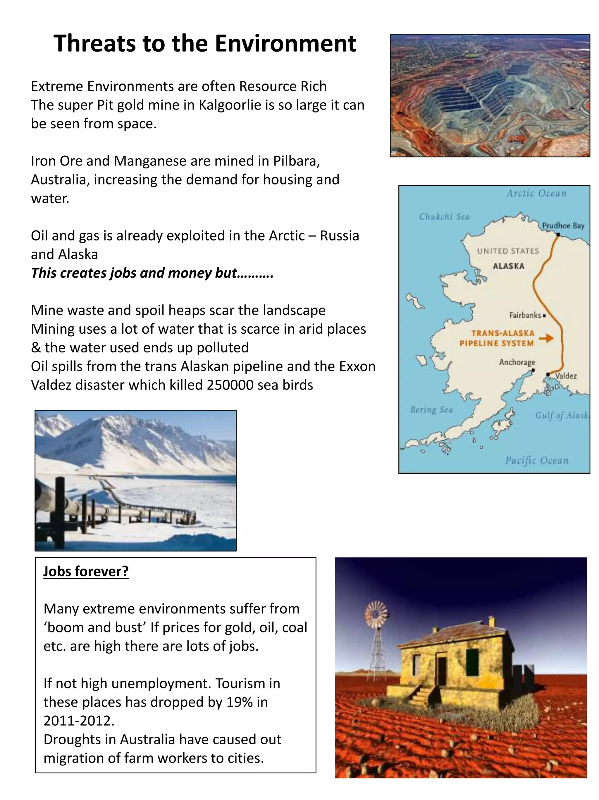 Threats to the Environment
Extreme Environments are often Resource Rich
The super Pit gold mine in Kalgoorlie is so large it can
be seen from space.
Iron Ore and Manganese are mined in Pilbara,
Australia, increasing the demand for housing and
water.
Oil and gas is already exploited in the Arctic – Russia
and Alaska
This creates jobs and money but……….
Mine waste and spoil heaps scar the landscape
Mining uses a lot of water that is scarce in arid places
& the water used ends up polluted
Oil spills from the trans Alaskan pipeline and the Exxon
Valdez disaster which killed 250000 sea birds
Jobs forever?
Many extreme environments suffer from
‘boom and bust’ If prices for gold, oil, coal
etc. are high there are lots of jobs.
If not high unemployment. Tourism in
these places has dropped by 19% in
2011-2012.
Droughts in Australia have caused out
migration of farm workers to cities.
 