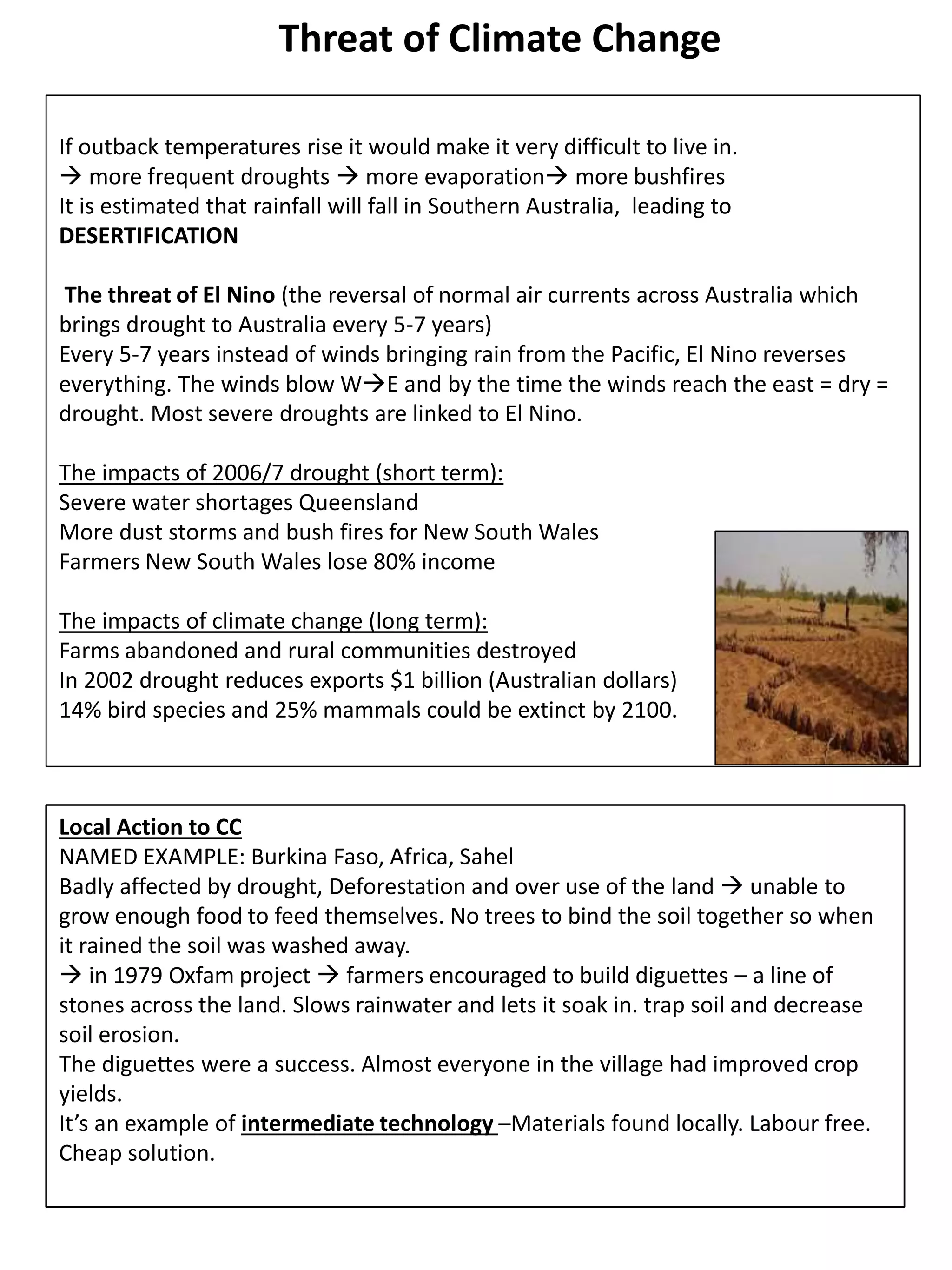 Threat of Climate Change
If outback temperatures rise it would make it very difficult to live in.
 more frequent droughts  more evaporation more bushfires
It is estimated that rainfall will fall in Southern Australia, leading to
DESERTIFICATION
The threat of El Nino (the reversal of normal air currents across Australia which
brings drought to Australia every 5-7 years)
Every 5-7 years instead of winds bringing rain from the Pacific, El Nino reverses
everything. The winds blow WE and by the time the winds reach the east = dry =
drought. Most severe droughts are linked to El Nino.
The impacts of 2006/7 drought (short term):
Severe water shortages Queensland
More dust storms and bush fires for New South Wales
Farmers New South Wales lose 80% income
The impacts of climate change (long term):
Farms abandoned and rural communities destroyed
In 2002 drought reduces exports $1 billion (Australian dollars)
14% bird species and 25% mammals could be extinct by 2100.
Local Action to CC
NAMED EXAMPLE: Burkina Faso, Africa, Sahel
Badly affected by drought, Deforestation and over use of the land  unable to
grow enough food to feed themselves. No trees to bind the soil together so when
it rained the soil was washed away.
 in 1979 Oxfam project  farmers encouraged to build diguettes – a line of
stones across the land. Slows rainwater and lets it soak in. trap soil and decrease
soil erosion.
The diguettes were a success. Almost everyone in the village had improved crop
yields.
It’s an example of intermediate technology –Materials found locally. Labour free.
Cheap solution.
 
