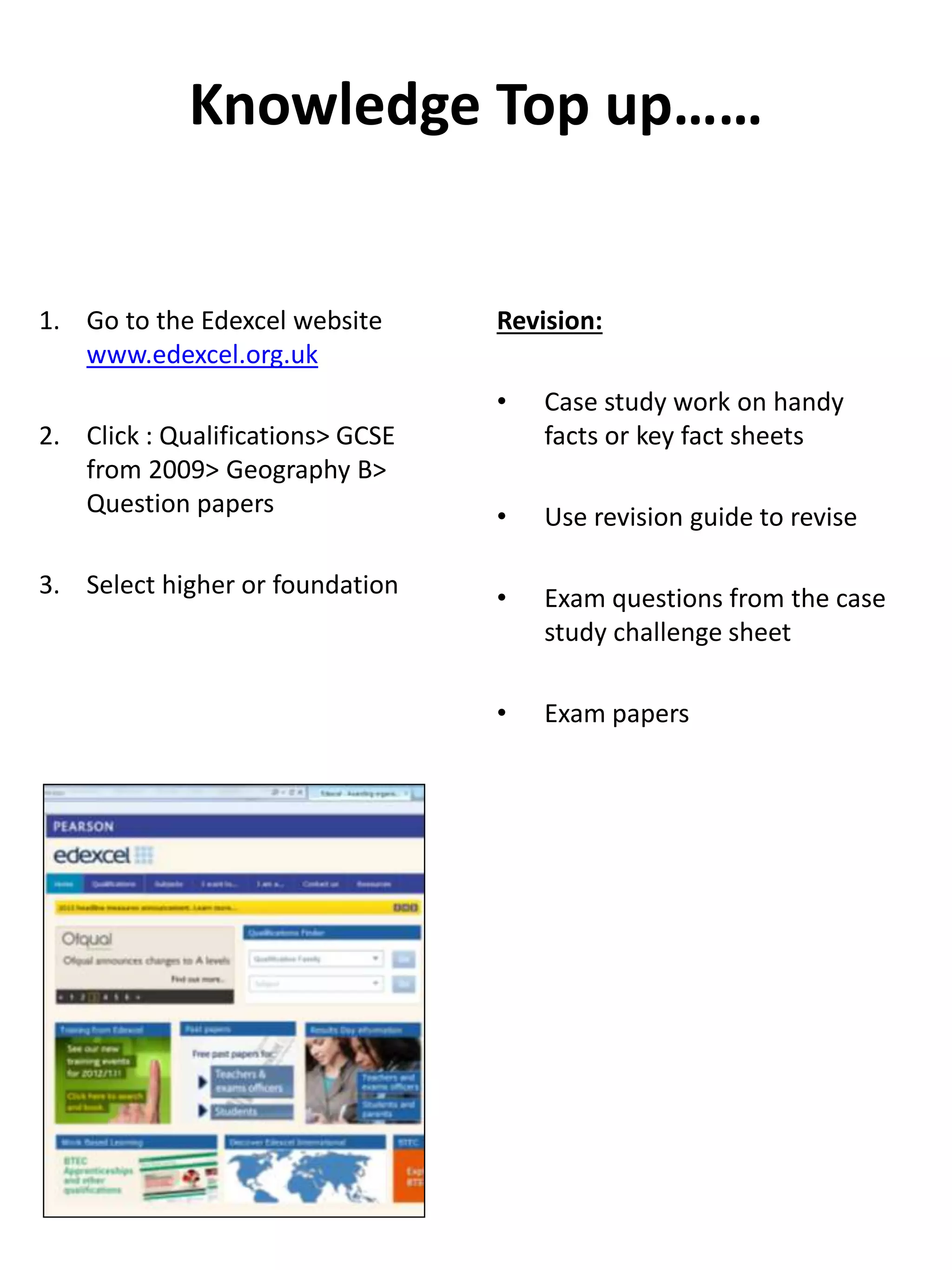 Knowledge Top up……
1. Go to the Edexcel website
www.edexcel.org.uk
2. Click : Qualifications> GCSE
from 2009> Geography B>
Question papers
3. Select higher or foundation
Revision:
• Case study work on handy
facts or key fact sheets
• Use revision guide to revise
• Exam questions from the case
study challenge sheet
• Exam papers
 