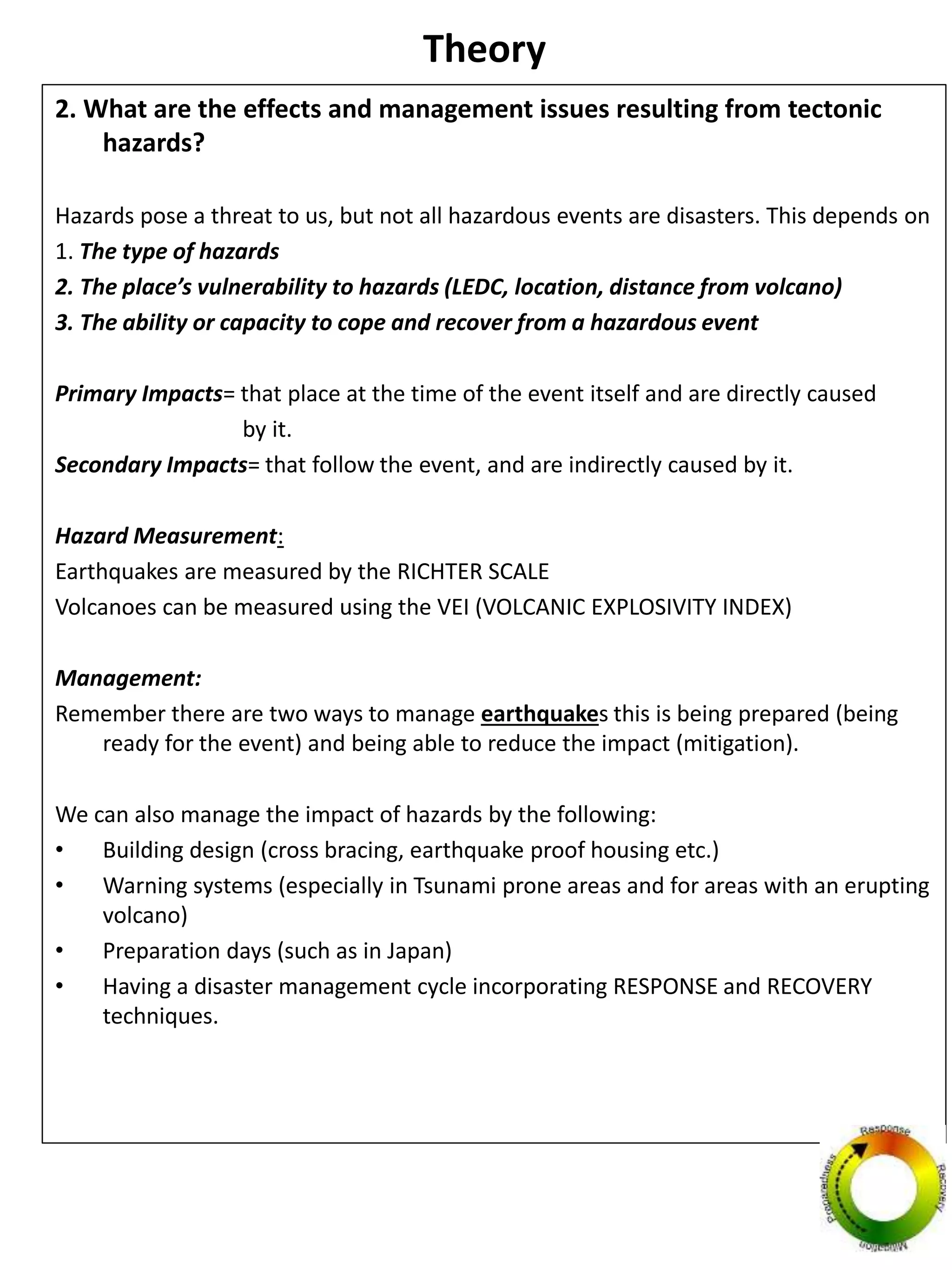Theory
2. What are the effects and management issues resulting from tectonic
hazards?
Hazards pose a threat to us, but not all hazardous events are disasters. This depends on
1. The type of hazards
2. The place’s vulnerability to hazards (LEDC, location, distance from volcano)
3. The ability or capacity to cope and recover from a hazardous event
Primary Impacts= that place at the time of the event itself and are directly caused
by it.
Secondary Impacts= that follow the event, and are indirectly caused by it.
Hazard Measurement:
Earthquakes are measured by the RICHTER SCALE
Volcanoes can be measured using the VEI (VOLCANIC EXPLOSIVITY INDEX)
Management:
Remember there are two ways to manage earthquakes this is being prepared (being
ready for the event) and being able to reduce the impact (mitigation).
We can also manage the impact of hazards by the following:
• Building design (cross bracing, earthquake proof housing etc.)
• Warning systems (especially in Tsunami prone areas and for areas with an erupting
volcano)
• Preparation days (such as in Japan)
• Having a disaster management cycle incorporating RESPONSE and RECOVERY
techniques.
 
