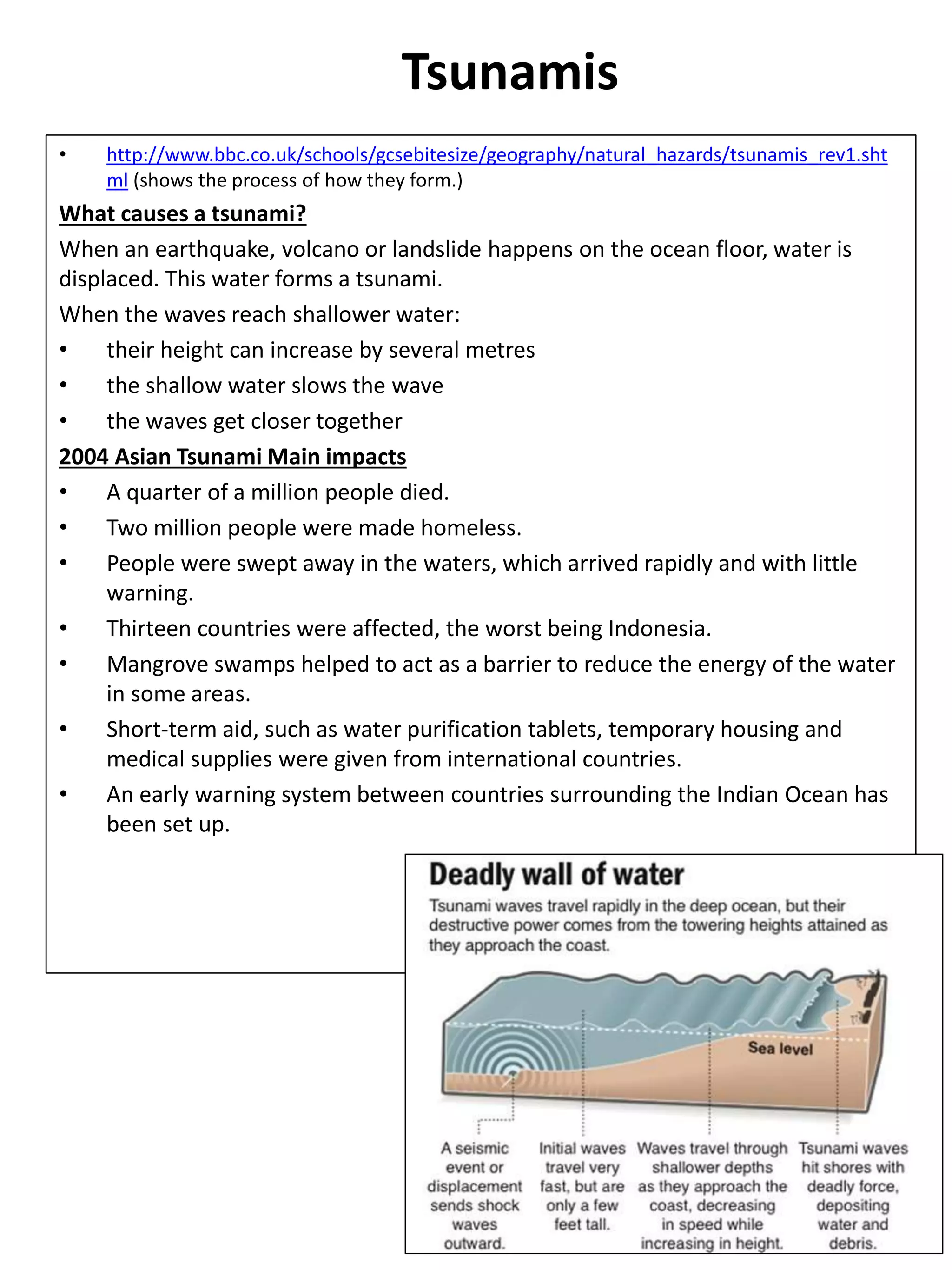 Tsunamis
• http://www.bbc.co.uk/schools/gcsebitesize/geography/natural_hazards/tsunamis_rev1.sht
ml (shows the process of how they form.)
What causes a tsunami?
When an earthquake, volcano or landslide happens on the ocean floor, water is
displaced. This water forms a tsunami.
When the waves reach shallower water:
• their height can increase by several metres
• the shallow water slows the wave
• the waves get closer together
2004 Asian Tsunami Main impacts
• A quarter of a million people died.
• Two million people were made homeless.
• People were swept away in the waters, which arrived rapidly and with little
warning.
• Thirteen countries were affected, the worst being Indonesia.
• Mangrove swamps helped to act as a barrier to reduce the energy of the water
in some areas.
• Short-term aid, such as water purification tablets, temporary housing and
medical supplies were given from international countries.
• An early warning system between countries surrounding the Indian Ocean has
been set up.
 