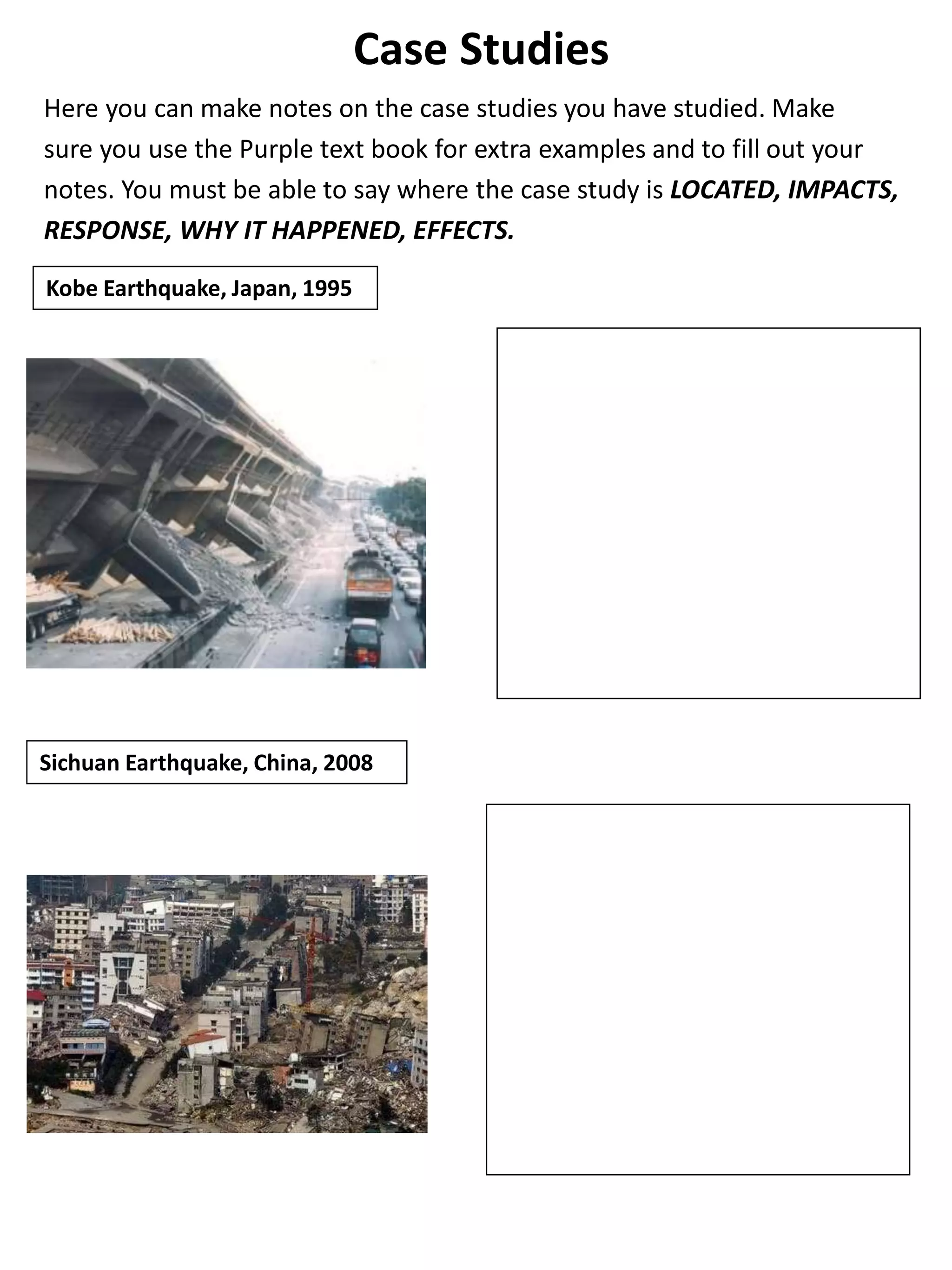 Case Studies
Here you can make notes on the case studies you have studied. Make
sure you use the Purple text book for extra examples and to fill out your
notes. You must be able to say where the case study is LOCATED, IMPACTS,
RESPONSE, WHY IT HAPPENED, EFFECTS.
Kobe Earthquake, Japan, 1995
Sichuan Earthquake, China, 2008
 