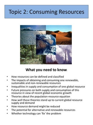 Topic 2: Consuming Resources
What you need to know:
• How resources can be defined and classified
• The impacts of obtaining and consuming one renewable,
sustainable and non-renewable resources
• Inequalities in supply and consumption of one global resource
• Future pressures on both supply and consumption of this
resource in view of recent global economic growth
• Theories about the population-resource equation
• How well these theories stand up to current global resource
supply and demand
• How resource demand might be reduced
• The potential for alternative and renewable resources
• Whether technology can ‘fix’ the problem
 