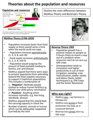 Theories about the population and resources
Malthus Theory (1766-1834)
• Population increases faster than food
supply so there would come a time
when the world could not cope.
• - Population increases geometrically
(1, 2, 4, 8, and 16)
• - Food supply increases arithmetically
(1, 2, 3, 4, and 5)
• - Population would outgrow the
amount of food available leading to
famine, war and disease
• Malthus argued that there were ways
to prevent population from extending
beyond the food supplies necessary
to support it (optimum population).
This includes a combination of
• 1. ‘Negative’: Methods people
choose to reduce human fertility e.g.
China’s one child policy, sterilisation
• 2.’ Positives’: Anything which
increases mortality: e.g. low living
standards, disease
• Malthus argued that this would kept
the carrying capacity in check the
• Number of plants, animals or human
which can be adequately supported
(carried) by the land
Boserup Theory 1965
• Population growth has a
positive impact on people as
it forces them to invent a way
out of a problem when
resources start to run out e.g.
GM crops
• Overpopulation leads to
innovation and higher
productivity in use of land
(irrigation, weeding, crop
intensification, better seeds)
and labour (tools, better
techniques) e.g. GM Crops
and the Green Revolution
Who was right?
• Malthus was – see famines in
Ethiopia etc.
• Malthus was wrong as food
production has kept up or
surpassed demand
• Boserup was correct also e.g.
GM crops
Outline the main differences between
Malthus Theory and Boserup’s Theory
 