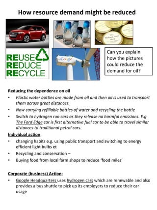How resource demand might be reduced
Reducing the dependence on oil
• Plastic water bottles are made from oil and then oil is used to transport
them across great distances.
• Now carrying refillable bottles of water and recycling the bottle
• Switch to hydrogen run cars as they release no harmful emissions. E.g.
The Ford Edge car is first alternative fuel car to be able to travel similar
distances to traditional petrol cars.
Individual action
• changing habits e.g. using public transport and switching to energy
efficient light bulbs et
• Recycling and conservation –
• Buying food from local farm shops to reduce ‘food miles’
Corporate (business) Action:
• Google Headquarters uses hydrogen cars which are renewable and also
provides a bus shuttle to pick up its employers to reduce their car
usage
Can you explain
how the pictures
could reduce the
demand for oil?
 