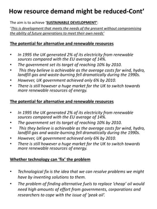 How resource demand might be reduced-Cont’
The aim is to achieve ‘SUSTAINABLE DEVELOPMENT’:
‘This is development that meets the needs of the present without compromising
the ability of future generations to meet their own needs’
The potential for alternative and renewable resources
• In 1995 the UK generated 2% of its electricity from renewable
sources compared with the EU average of 14%.
• The government set its target of reaching 10% by 2010.
• This they believe is achievable as the average costs for wind, hydro,
landfill gas and waste-burning fell dramatically during the 1990s.
• However, UK government achieved only 6% by 2010.
• There is still however a huge market for the UK to switch towards
more renewable resources of energy.
The potential for alternative and renewable resources
• In 1995 the UK generated 2% of its electricity from renewable
sources compared with the EU average of 14%.
• The government set its target of reaching 10% by 2010.
• This they believe is achievable as the average costs for wind, hydro,
landfill gas and waste-burning fell dramatically during the 1990s.
• However, UK government achieved only 6% by 2010.
• There is still however a huge market for the UK to switch towards
more renewable resources of energy.
Whether technology can ‘fix’ the problem
• Technological fix is the idea that we can resolve problems we might
have by inventing solutions to them.
• The problem of finding alternative fuels to replace ‘cheap’ oil would
need high amounts of effort from governments, corporations and
researchers to cope with the issue of ‘peak oil’.
 
