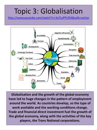 Topic 3: Globalisation
http://www.youtube.com/watch?v=3oTLyPPrZE4&safe=active
Globalisation and the growth of the global economy
have led to huge changes in the pattern of employment
around the world. As countries develop, so the type of
work available and the working conditions change.
Trade and financial direct investment fuel the growth of
the global economy, along with the activities of the key
players, the Trans National corporations.
 