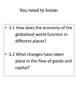You need to know:
• 3.1 How does the economy of the
globalised world function in
different places?
• 3.2 What changes have taken
place in the flow of goods and
capital?
 
