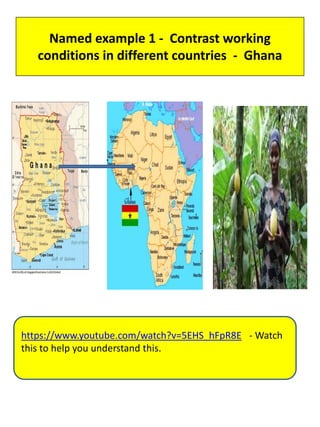Named example 1 - Contrast working
conditions in different countries - Ghana
https://www.youtube.com/watch?v=5EHS_hFpR8E - Watch
this to help you understand this.
 
