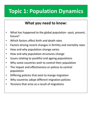 Topic 1: Population Dynamics
What you need to know:
• What has happened to the global population –past, present,
future?
• Which factors affect birth and death rates
• Factors driving recent changes in fertility and mortality rates
• How and why population change varies
• How and why population structures change
• Issues relating to youthful and ageing populations
• Why some countries wish to control their population
• The impact and effectiveness or polices to control
population
• Differing policies that exist to mange migration
• Why countries adopt different migration policies
• Tensions that arise as a result of migrations
 