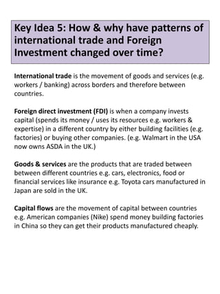 Key Idea 5: How & why have patterns of
international trade and Foreign
Investment changed over time?
International trade is the movement of goods and services (e.g.
workers / banking) across borders and therefore between
countries.
Foreign direct investment (FDI) is when a company invests
capital (spends its money / uses its resources e.g. workers &
expertise) in a different country by either building facilities (e.g.
factories) or buying other companies. (e.g. Walmart in the USA
now owns ASDA in the UK.)
Goods & services are the products that are traded between
between different countries e.g. cars, electronics, food or
financial services like insurance e.g. Toyota cars manufactured in
Japan are sold in the UK.
Capital flows are the movement of capital between countries
e.g. American companies (Nike) spend money building factories
in China so they can get their products manufactured cheaply.
 