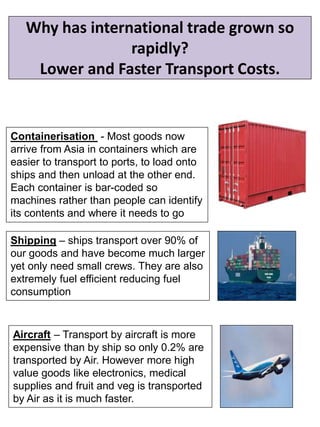 Why has international trade grown so
rapidly?
Lower and Faster Transport Costs.
Containerisation - Most goods now
arrive from Asia in containers which are
easier to transport to ports, to load onto
ships and then unload at the other end.
Each container is bar-coded so
machines rather than people can identify
its contents and where it needs to go
Shipping – ships transport over 90% of
our goods and have become much larger
yet only need small crews. They are also
extremely fuel efficient reducing fuel
consumption
Aircraft – Transport by aircraft is more
expensive than by ship so only 0.2% are
transported by Air. However more high
value goods like electronics, medical
supplies and fruit and veg is transported
by Air as it is much faster.
 