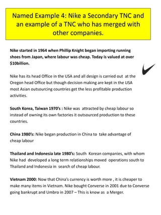 Named Example 4: Nike a Secondary TNC and
an example of a TNC who has merged with
other companies.
Nike started in 1964 when Phillip Knight began importing running
shoes from Japan, where labour was cheap. Today is valued at over
$10billion.
Nike has its head Office in the USA and all design is carried out at the
Oregon head Office but though decision making are kept in the USA
most Asian outsourcing countries get the less profitable production
activities.
South Korea, Taiwan 1970’s : Nike was attracted by cheap labour so
instead of owning its own factories it outsourced production to these
countries.
China 1980’s: Nike began production in China to take advantage of
cheap labour
Thailand and Indonesia late 1980’s: South Korean companies, with whom
Nike had developed a long term relationships moved operations south to
Thailand and Indonesia in search of cheap labour.
Vietnam 2000: Now that China’s currency is worth more , it is cheaper to
make many items in Vietnam. Nike bought Converse in 2001 due to Converse
going bankrupt and Umbro in 2007 – This is know as a Merger.
 