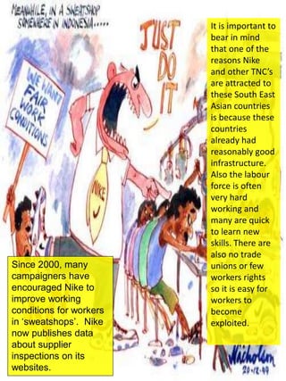 Since 2000, many
campaigners have
encouraged Nike to
improve working
conditions for workers
in ‘sweatshops’. Nike
now publishes data
about supplier
inspections on its
websites.
It is important to
bear in mind
that one of the
reasons Nike
and other TNC’s
are attracted to
these South East
Asian countries
is because these
countries
already had
reasonably good
infrastructure.
Also the labour
force is often
very hard
working and
many are quick
to learn new
skills. There are
also no trade
unions or few
workers rights
so it is easy for
workers to
become
exploited.
 