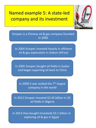 Named example 5: A state-led
company and its investment
Sinopec is a Chinese oil & gas company founded
in 2000
In 2009 it was ranked the 7th largest
company in the world
In 2013 they bought (invested) $3.1 billion in
exploring oil & gas in Egypt
In 2004 Sinopec invested heavily in offshore
oil & gas exploration in Gabon (Africa)
In 2005 Sinopec bought oil fields in Sudan
and began exporting oil back to China
In 2012 Sinopec invested $2.45 billion in 20
oil fields in Nigeria
 