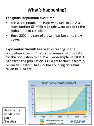 What’s happening?
The global population over time
• The world population is growing fast, in 2008 at
least another 65 million people were added to the
global total of 6.6 billion.
• Since 2000 the rate of growth has begun to slow
down.
Exponential Growth has been occurring in the
population growth. That is the amount of time taken
for the population to double . For example, in 1804 it
had taken the population 300 years to double from ½
billion to 1 billion. In 1999 the doubling time had
fallen to 39 years.
Describe the
trends in the
graph
(3 marks)
 