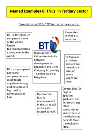 Named Examples 6: TNCs in Tertiary Sector
Case study on BT (a TNC in the tertiary sector)
BT is a British based
company it is one
of the worlds
largest
telecommunication
s companies in the
world.
It operates
in over 170
countries
BT is an example of
Footloose
company because
it can locate
anywhere as long
as it has access to
high quality
communication
links.
Outsourcin
g is when
services are
moved to a
location
where
wages are
lower
It outsources :
Call centres in India
Software
development in
Bangalore and Delhi
Company Accounting
– Silicone Valley in
Bangalore
However has
lead to
unemployment
in the UK as call
centres are
located abroad.
Creates jobs for
English
Speaking
graduates and
in turn attracts
other
companies to
locate there so
the whole area
benefits form
the multiplier
effect.
 