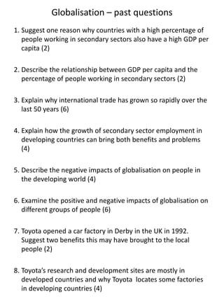 Globalisation – past questions
1. Suggest one reason why countries with a high percentage of
people working in secondary sectors also have a high GDP per
capita (2)
2. Describe the relationship between GDP per capita and the
percentage of people working in secondary sectors (2)
3. Explain why international trade has grown so rapidly over the
last 50 years (6)
4. Explain how the growth of secondary sector employment in
developing countries can bring both benefits and problems
(4)
5. Describe the negative impacts of globalisation on people in
the developing world (4)
6. Examine the positive and negative impacts of globalisation on
different groups of people (6)
7. Toyota opened a car factory in Derby in the UK in 1992.
Suggest two benefits this may have brought to the local
people (2)
8. Toyota’s research and development sites are mostly in
developed countries and why Toyota locates some factories
in developing countries (4)
 