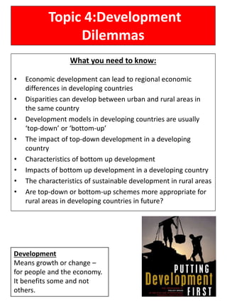 Topic 4:Development
Dilemmas
What you need to know:
• Economic development can lead to regional economic
differences in developing countries
• Disparities can develop between urban and rural areas in
the same country
• Development models in developing countries are usually
‘top-down’ or ‘bottom-up’
• The impact of top-down development in a developing
country
• Characteristics of bottom up development
• Impacts of bottom up development in a developing country
• The characteristics of sustainable development in rural areas
• Are top-down or bottom-up schemes more appropriate for
rural areas in developing countries in future?
Development
Means growth or change –
for people and the economy.
It benefits some and not
others.
 