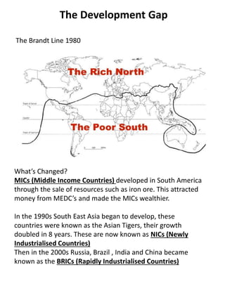 The Development Gap
The Brandt Line 1980
What’s Changed?
MICs (Middle Income Countries) developed in South America
through the sale of resources such as iron ore. This attracted
money from MEDC’s and made the MICs wealthier.
In the 1990s South East Asia began to develop, these
countries were known as the Asian Tigers, their growth
doubled in 8 years. These are now known as NICs (Newly
Industrialised Countries)
Then in the 2000s Russia, Brazil , India and China became
known as the BRICs (Rapidly Industrialised Countries)
 