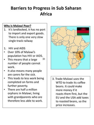 Barriers to Progress in Sub Saharan
Africa
Why is Malawi Poor?
1. It’s landlocked, it has no port
to import and export goods.
There is only one very slow
single track railway
1. HIV and AIDS
• Over 10% of Malawi’s
population has HIV or AIDS.
• This means that a large
number of people cannot
work.
• It also means many people
are carers for the sick.
• This leads to less work being
completed on farms and
further poverty.
• There are half a million
orphans in Malawi, living
with grandparents who are
therefore less able to work.
≫
3. Trade-Malawi uses the
WTO to trade its coffee
beans. It could make
more money if it
roasts them first, but the
EU and the USA add taxes
to roasted beans, so the
price increases.
 