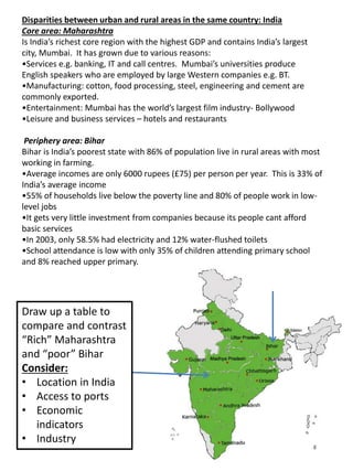 Disparities between urban and rural areas in the same country: India
Core area: Maharashtra
Is India’s richest core region with the highest GDP and contains India’s largest
city, Mumbai. It has grown due to various reasons:
•Services e.g. banking, IT and call centres. Mumbai’s universities produce
English speakers who are employed by large Western companies e.g. BT.
•Manufacturing: cotton, food processing, steel, engineering and cement are
commonly exported.
•Entertainment: Mumbai has the world’s largest film industry- Bollywood
•Leisure and business services – hotels and restaurants
Periphery area: Bihar
Bihar is India’s poorest state with 86% of population live in rural areas with most
working in farming.
•Average incomes are only 6000 rupees (£75) per person per year. This is 33% of
India’s average income
•55% of households live below the poverty line and 80% of people work in low-
level jobs
•It gets very little investment from companies because its people cant afford
basic services
•In 2003, only 58.5% had electricity and 12% water-flushed toilets
•School attendance is low with only 35% of children attending primary school
and 8% reached upper primary.
Draw up a table to
compare and contrast
“Rich” Maharashtra
and “poor” Bihar
Consider:
• Location in India
• Access to ports
• Economic
indicators
• Industry
 