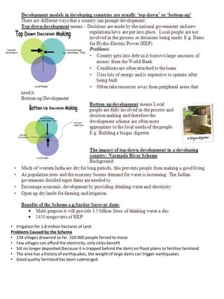 • Irrigation for 1.8 million hectares of land
Problems Caused by the Scheme
• 234 villages drowned so far. 320 000 people forced to move
• Few villages can afford the electricity, only cities benefit
• Silt no longer deposited (because it is trapped behind the dam) on flood plains to fertilise farmland
• The area has a history of earthquakes, the weight of large dams can trigger earthquakes
• Good quality farmland has been submerged
 
