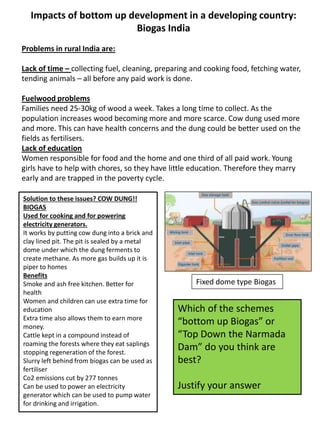 Impacts of bottom up development in a developing country:
Biogas India
Problems in rural India are:
Lack of time – collecting fuel, cleaning, preparing and cooking food, fetching water,
tending animals – all before any paid work is done.
Fuelwood problems
Families need 25-30kg of wood a week. Takes a long time to collect. As the
population increases wood becoming more and more scarce. Cow dung used more
and more. This can have health concerns and the dung could be better used on the
fields as fertilisers.
Lack of education
Women responsible for food and the home and one third of all paid work. Young
girls have to help with chores, so they have little education. Therefore they marry
early and are trapped in the poverty cycle.
Solution to these issues? COW DUNG!!
BIOGAS
Used for cooking and for powering
electricity generators.
It works by putting cow dung into a brick and
clay lined pit. The pit is sealed by a metal
dome under which the dung ferments to
create methane. As more gas builds up it is
piper to homes
Benefits
Smoke and ash free kitchen. Better for
health
Women and children can use extra time for
education
Extra time also allows them to earn more
money.
Cattle kept in a compound instead of
roaming the forests where they eat saplings
stopping regeneration of the forest.
Slurry left behind from biogas can be used as
fertiliser
Co2 emissions cut by 277 tonnes
Can be used to power an electricity
generator which can be used to pump water
for drinking and irrigation.
Which of the schemes
“bottom up Biogas” or
“Top Down the Narmada
Dam” do you think are
best?
Justify your answer
Fixed dome type Biogas
 
