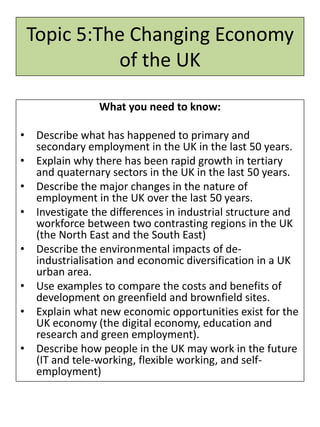 Topic 5:The Changing Economy
of the UK
What you need to know:
• Describe what has happened to primary and
secondary employment in the UK in the last 50 years.
• Explain why there has been rapid growth in tertiary
and quaternary sectors in the UK in the last 50 years.
• Describe the major changes in the nature of
employment in the UK over the last 50 years.
• Investigate the differences in industrial structure and
workforce between two contrasting regions in the UK
(the North East and the South East)
• Describe the environmental impacts of de-
industrialisation and economic diversification in a UK
urban area.
• Use examples to compare the costs and benefits of
development on greenfield and brownfield sites.
• Explain what new economic opportunities exist for the
UK economy (the digital economy, education and
research and green employment).
• Describe how people in the UK may work in the future
(IT and tele-working, flexible working, and self-
employment)
 