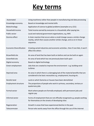 Key terms
Automated Using machinery rather than people in manufacturing and data processing
Knowledge economy Based on knowledge and mental skills
Biotechnology Application of science to global problems [examples on p 221]
Household income Total income earned by everyone in a household, after paying tax.
Public sector Local and national government organisations, e.g. NHS
Domino effect A chain reaction that occurs when a small change causes a similar change
nearby, which then causes another similar change, and so on in linear
sequence.
Economic Diversification Creating varied industries and economic activities ; then if one fails, it won’t
affect the others
Brownfield site An area of land that has been built on before and can be built on again
Greenfield site An area of land which has not previously been built upon
Digital economy Based on digital technology
Green employment Jobs that are created to improve the environment - e.g. building wind
turbines
Deprived area An area in which there is a damaging lack of the material benefits that are
considered to be basic necessities e.g. employment, housing etc.
Derelict land Land on which factories or houses have been demolished
Employment structure The proportions of people who work in primary, secondary, tertiary or
quaternary jobs
Formal sector Work where people are formally employed, with permanent jobs and
regular pay
Informal sector Forms of employment that are not officially recognised e.g. people working
for themselves on the streets of developing cities
Regeneration Growth in areas that have experienced decline in the past
Telecommuter Person who works away from the office through the use of the internet
 