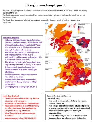 UK regions and employment
You need to investigate the differences in industrial structure and workforce between two contrasting
regions of the UK.
The North was once heavily industrial, but these manufacturing industries have declined due to de-
industrialisation
The South has an economy based on services (especially finance) and increasingly quaternary
industries.
North East England
• Industry once dominated by coal mining,
iron and steel production, shipbuilding and
chemicals but declined rapidly in 20th and
21st centuries due to foreign competition
and high land and labour costs
• The chemicals industry is still important,
but employs fewer people due to
automation and improved technology. It is
a centre for biofuel research.
• The Nissan car factory in Sunderland is an
important part of the recovery of the area.
Other newer industries include the
manufacture of North Sea oil and gas
platforms.
• Some government departments were
relocated to the area.
• Sunderland is becoming a centre for
quaternary industry, science and high
technology.
• Unemployment is fairly high (10.3% )
South East England
• Centre for service industries, e.g. health,
education and transport.
• Important oil refineries at Southampton.
• New, light industries in the M4 corridor,
e.g. electronics and light-engineering
• Car production, e.g. at Oxford
• Many financial and business service
industries.
• Unemployment is low (6.0% in 2013)
Reasons for these differences
The South East:
• Has good communication links to Europe and
the rest of the UK
• Has a large pool of skilled and educated people
– people migrate to the area from other parts of
the UK/world as it provides better job
opportunities.
• Is less affected by decline in industrialisation
because there were fewer heavy industries.
 