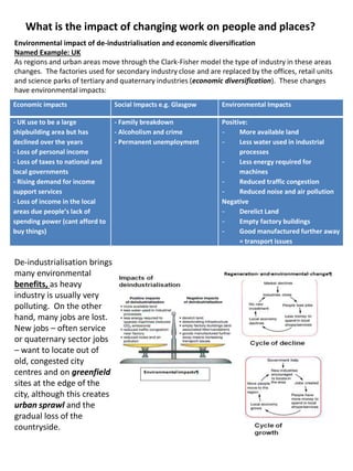 What is the impact of changing work on people and places?
Environmental impact of de-industrialisation and economic diversification
Named Example: UK
As regions and urban areas move through the Clark-Fisher model the type of industry in these areas
changes. The factories used for secondary industry close and are replaced by the offices, retail units
and science parks of tertiary and quaternary industries (economic diversification). These changes
have environmental impacts:
Economic impacts Social Impacts e.g. Glasgow Environmental Impacts
- UK use to be a large
shipbuilding area but has
declined over the years
- Loss of personal income
- Loss of taxes to national and
local governments
- Rising demand for income
support services
- Loss of income in the local
areas due people’s lack of
spending power (cant afford to
buy things)
- Family breakdown
- Alcoholism and crime
- Permanent unemployment
Positive:
- More available land
- Less water used in industrial
processes
- Less energy required for
machines
- Reduced traffic congestion
- Reduced noise and air pollution
Negative
- Derelict Land
- Empty factory buildings
- Good manufactured further away
= transport issues
De-industrialisation brings
many environmental
benefits, as heavy
industry is usually very
polluting. On the other
hand, many jobs are lost.
New jobs – often service
or quaternary sector jobs
– want to locate out of
old, congested city
centres and on greenfield
sites at the edge of the
city, although this creates
urban sprawl and the
gradual loss of the
countryside.
 