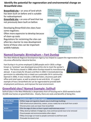 Identify the potential for regeneration and environmental change on
Brownfield sites
Brownfield site = an area of land which
has been built on before and is suitable
for redevelopment
Greenfield site = an area of land that has
not previously been built on before
Developing Brownfield sites does have
some negatives:
Often more expensive to develop because
of clean-up costs
Regulations for reclaiming the sites can
often be a barrier to new development
Some of these sites can be important
wildlife habitats
Named Example: Birmingham – Fort Dunlop
The West Midlands Regional Development Agency has helped to support the regeneration of the
city areas affected by industrial decline.
Fort Dunlop in its prime employed 12,000 people and in 1816 a village
known as ‘tyretown’ was developed around the site to meet the worker’s
needs. The factory closed in 1980s when Dunlop moved its manufacturing
abroad. It was empty for 20 years and then in 2002 it received planning
permission to redevelop into a mixed-use sustainable 24-hr community.
Opened in 2006, it now includes a 100-bed hotel, a business park with
office and retail space, as well as places to eat and drink. It’s a good
example of how a brownfield site can be regenerated to provide both
employment and leisure, and improve the local environment.
Greenfield sites – positives and negatives
Size and Shape Often large and regularly shaped; easy to build large buildings
Construction All infrastructure (electricity, sewers, access roads) has to be built from scratch
Construction costs are lower than brownfield
Access On the edge of cities so there is good road/motorway access
Environment May destroy habitats it hedgerows, trees and local ponds have to be removed
Local people and environmentalists often object
May encourage car travel as people commute to and from work
Valuable farmland is lost
Greenfield sites? Named Example: Solihull
Solihull (also in the West Midlands) is desperately short of housing and in 2010 wanted to build
10,500 new homes on greenfield sites. Clearly, there are costs and benefits of doing this:
 