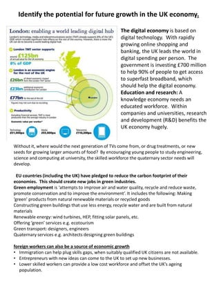 Identify the potential for future growth in the UK economy.
The digital economy is based on
digital technology. With rapidly
growing online shopping and
banking, the UK leads the world in
digital spending per person. The
government is investing £700 million
to help 90% of people to get access
to superfast broadband, which
should help the digital economy.
Education and research: A
knowledge economy needs an
educated workforce. Within
companies and universities, research
and development (R&D) benefits the
UK economy hugely.
Without it, where would the next generation of TVs come from, or drug treatments, or new
seeds for growing larger amounts of food? By encouraging young people to study engineering,
science and computing at university, the skilled workforce the quaternary sector needs will
develop.
EU countries (including the UK) have pledged to reduce the carbon footprint of their
economies. This should create new jobs in green industries.
Green employment is ‘attempts to improve air and water quality, recycle and reduce waste,
promote conservation and to improve the environment’. It includes the following: Making
‘green’ products from natural renewable materials or recycled goods
Constructing green buildings that use less energy, recycle water and are built from natural
materials
Renewable energy: wind turbines, HEP, fitting solar panels, etc.
Offering ‘green’ services e.g. ecotourism
Green transport: designers, engineers
Quaternary services e.g. architects designing green buildings
foreign workers can also be a source of economic growth
• Immigration can help plug skills gaps, when suitably qualified UK citizens are not available.
• Entrepreneurs with new ideas can come to the UK to set up new businesses.
• Lower skilled workers can provide a low cost workforce and offset the UK’s ageing
population.
 