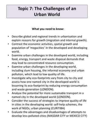 What you need to know:
• Describe global and regional trends in urbanisation and
explain reasons for growth (migration and internal growth).
• Contrast the economic activities, spatial growth and
population of ‘megacities’ in the developed and developing
world.
• Examine urban challenges in the developed world, including
food, energy, transport and waste disposal demands that
may lead to concentrated resource consumption.
• Examine urban challenges in the developing world,
including slum housing, the informal economy and urban
pollution, which lead to low quality of life.
• Investigate why eco-footprints vary from city to city and
assess how one named city in the developed world is
lessening its eco-footprint by reducing energy consumption
and waste generation (LONDON).
• Analyse the potential for more sustainable transport in a
named city in the developed world (LONDON).
• Consider the success of strategies to improve quality of life
in cities in the developing world: self-help schemes, the
work of NGOs, urban planning (CURITIBA)
• Evaluate the advantages and disadvantages of attempts to
develop less-polluted cities (MASDAR CITY or MEXICO CITY)
Topic 7: The Challenges of an
Urban World
 