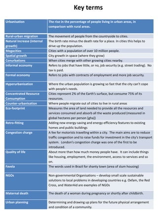 Key terms
Urbanisation The rise in the percentage of people living in urban areas, in
comparison with rural areas.
Rural-urban migration The movement of people from the countryside to cities.
Natural increase (internal
growth)
The birth rate minus the death rate for a place. In cities this helps to
drive up the population.
Megacities Cities with a population of over 10 million people.
Spatial growth City growth in space (where they grow)
Conurbations When cities merge with other growing cities nearby.
Informal economy Refers to jobs that have little, or no, job security (e.g. street trading). No
tax is paid.
Formal economy Refers to jobs with contracts of employment and more job security.
Hyperurbanisation Where the urban population is growing so fast that the city can’t cope
with people’s needs.
Concentrated Resource
Consumption
Cities represent 2% of the Earth’s surface, but consume 75% of its
resources.
Counter-urbanisation Where people migrate out of cities to live in rural areas
Eco-footprint Measures the area of land needed to provide all the resources and
services consumed and absorb all the waste produced (measured in
global hectares per person [gha])
Retro-fitting Adding new energy-saving and energy-efficiency features to existing
homes and public buildings
Congestion charge A fee for motorists travelling within a city. The main aims are to reduce
traffic congestion and to raise funds for investment in the city’s transport
system. London’s congestion charge was one of the first to be
introduced.
Quality of life About more than how much money people have. It can include things
like housing, employment, the environment, access to services and so
on.
Favela The words used in Brazil for shanty town (area of slum housing)
NGOs Non-governmental Organisations – develop small scale sustainable
solutions to local problems in developing countries e.g. Oxfam, the Red
Cross, and WaterAid are examples of NGOs
Maternal death The death of a woman during pregnancy or shortly after childbirth.
Urban planning Determining and drawing up plans for the future physical arrangement
and condition of a community.
 
