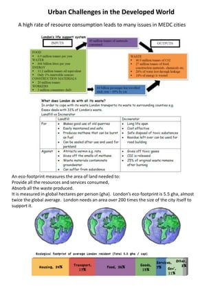 Urban Challenges in the Developed World
A high rate of resource consumption leads to many issues in MEDC cities
An eco-footprint measures the area of land needed to:
Provide all the resources and services consumed,
Absorb all the waste produced.
It is measured in global hectares per person (gha). London’s eco-footprint is 5.5 gha, almost
twice the global average. London needs an area over 200 times the size of the city itself to
support it.
 
