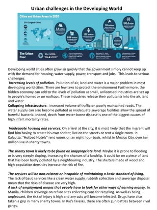 Urban challenges in the Developing World
Developing world cities often grow so quickly that the government simply cannot keep up
with the demand for housing, water supply, power, transport and jobs. This leads to serious
challenges:
Increasing levels of pollution. Pollution of air, land and water is a major problem in most
developing world cities. There are few laws to protect the environment Furthermore, the
hidden economy can add to the levels of pollution as small, unlicensed industries are set up
in people’s homes or on rooftops. These industries release their pollutants into the air, land
and water.
Collapsing Infrastructure. Increased volume of traffic on poorly maintained roads. The
water supply can also become polluted as inadequate sewerage facilities allow the spread of
harmful bacteria. Indeed, death from water-borne disease is one of the biggest causes of
high infant mortality rates.
Inadequate housing and services. On arrival at the city, it is most likely that the migrant will
find him having to create his own shelter, live on the streets or rent a single room. In
Calcutta, "Hotbed Hotels" rent rooms on an eight hour basis, whilst in Mexico City, over ten
million live in shanty towns.
The shanty town is likely to be found on inappropriate land. Maybe it is prone to flooding
or is very steeply sloping, increasing the chances of a landslip. It could be on a piece of land
that has been badly polluted by a neighbouring industry. The shelters made of wood and
high population densities increase the risk of fire.
The services will be non-existent or incapable of maintaining a basic standard of living.
The lack of basic services like a clean water supply, rubbish collection and sewerage disposal
mean that the risks of disease are very high.
A lack of employment means that people have to look for other ways of earning money. In
Manila, children scavenge on refuse sites collecting cans for recycling. As well as being
unpleasant, the risk of injury is high and any cuts will become infected. Drugs have also
taken a grip in many shanty towns. In Rio's favelas, there are often gun battles between rival
gangs.
 