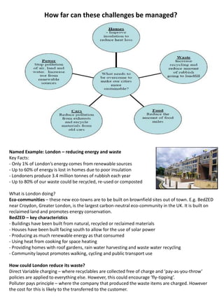 How far can these challenges be managed?
Named Example: London – reducing energy and waste
Key Facts:
- Only 1% of London’s energy comes from renewable sources
- Up to 60% of energy is lost in homes due to poor insulation
- Londoners produce 3.4 million tonnes of rubbish each year
- Up to 80% of our waste could be recycled, re-used or composted
What is London doing?
Eco-communities – these new eco-towns are to be built on brownfield sites out of town. E.g. BedZED
near Croydon, Greater London, is the largest carbon-neutral eco-community in the UK. It is built on
reclaimed land and promotes energy conservation.
BedZED – key characteristics
- Buildings have been built from natural, recycled or reclaimed materials
- Houses have been built facing south to allow for the use of solar power
- Producing as much renewable energy as that consumed
- Using heat from cooking for space heating
- Providing homes with roof gardens, rain water harvesting and waste water recycling
- Community layout promotes walking, cycling and public transport use
How could London reduce its waste?
Direct Variable charging – where recyclables are collected free of charge and ‘pay-as-you-throw’
policies are applied to everything else. However, this could encourage ‘fly-tipping’.
Polluter pays principle – where the company that produced the waste items are charged. However
the cost for this is likely to the transferred to the customer.
 