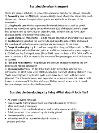Sustainable urban transport
There are various solutions to reduce the amount of cars, Lorries etc. on UK roads.
1) Converting cars to LPG (Liquid propane Gas) instead of petrol or diesel. It is much
cleaner and cheaper than petrol and grants are available for the cost of the
conversion.
2) Using hybrid cars which are powered by electric batteries as well as petrol.
London has introduced hybrid buses which emit 50% of the pollution of a diesel
bus; London aims to have 1000 of these by 2016. London aims to have 1300
charging points for electric vehicles by 2013.
3) Super-trams e.g. Manchester – aim to reduce congestion and improve air quality
4) Bus lanes help speed up the journeys to and from the city centres and would
there reduce air pollution as more people are encouraged to use them
5) Congestion charging e.g. In London a congestion charge of £8 pre-paid or £10 on
the day applies to Central London, with an additional low emission zone charge of
£100-200 per day for large lorries. (Since 2003 there has been a 21% fall in traffic in
central London, a 43% increase in the amount of bus passengers and 43% increase
in cyclists).
6) Park and ride schemes – help reduce the amount of people entering the city
centres and reduce congestion
7) Encouraging bicycles – In 2010 the ‘Boris Bike’ bicycle hire scheme was
introduced. In 2012 there were 8000 bikes to hire from 570 ‘docking stations’. Four
‘Cycle Superhighways’, dedicated cycle lanes, have been built, with two more
planned. The scheme however was expensive to set up and does not make a profit.
It costs a minimum of £2 to hire a bike and £90 for annual access – but it could
become cheaper and profitable if it expands.
Sustainable developing city living -What does it look like?
• All waste recycled for reuse
• Organic waste from urban sewage systems to be used as fertilisers
• More parks and green space
• Solar panels to be used to heat water and provide some electricity
• Public transport to be powered by electricity gained
• from renewable sources
• Industries would be required to clean its waste to
prevent pollution.
 