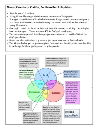 Named Case study: Curitiba, Southern Brazil -Key ideas:
• Population = 2.2 million
• Using Urban Planning - Main idea was to create an ‘Integrated
Transportation Network’ in which there were 3 high speed, one-way designated
bus lanes which were connected through terminals which allow them to run
every 90 seconds.
• Five rapid transit bus lanes radiate out from the centre, providing cheap single-
fare bus transport. There are over 400 km² of parks and forest.
• The system transports 2.6 million people every day and is used by 70% of the
city’s population
• Buses use alternative fuel e.g. natural gas to cut down on pollution levels
• The ‘Green Exchange’ programme gives free food and bus tickets to poor families
in exchange for their garbage and recycling waste.
 