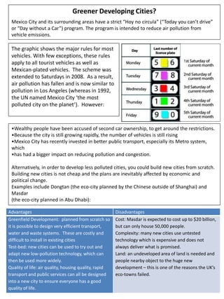 Greener Developing Cities?
Mexico City and its surrounding areas have a strict “Hoy no circula” (“Today you can’t drive”
or “Day without a Car”) program. The program is intended to reduce air pollution from
vehicle emissions.
The graphic shows the major rules for most
vehicles. With few exceptions, these rules
apply to all tourist vehicles as well as
Mexican-plated vehicles. The scheme was
extended to Saturdays in 2008. As a result,
air pollution has fallen and is now similar to
pollution in Los Angeles (whereas in 1992,
the UN named Mexico City ‘the most
polluted city on the planet’). However:
Advantages Disadvantages
Greenfield Development: planned from scratch so
it is possible to design very efficient transport,
water and waste systems. These are costly and
difficult to install in existing cities
Test-bed: new cities can be used to try out and
adapt new low-pollution technology, which can
then be used more widely.
Quality of life: air quality, housing quality, rapid
transport and public services can all be designed
into a new city to ensure everyone has a good
quality of life.
Cost: Masdar is expected to cost up to $20 billion,
but can only house 50,000 people.
Complexity: many new cities use untested
technology which is expensive and does not
always deliver what is promised.
Land: an undeveloped area of land is needed and
people nearby object to the huge new
development – this is one of the reasons the UK’s
eco-towns failed.
•Wealthy people have been accused of second car ownership, to get around the restrictions.
•Because the city is still growing rapidly, the number of vehicles is still rising
•Mexico City has recently invested in better public transport, especially its Metro system,
which
•has had a bigger impact on reducing pollution and congestion.
Alternatively, in order to develop less polluted cities, you could build new cities from scratch.
Building new cities is not cheap and the plans are inevitably affected by economic and
political change.
Examples include Dongtan (the eco-city planned by the Chinese outside of Shanghai) and
Masdar
(the eco-city planned in Abu Dhabi):
 