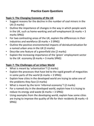 Practice Exam Questions
Topic 5: The Changing Economy of the UK
• Suggest reasons for the decline in the number of coal miners in the
UK (3 marks)
• Outline the importance of changes in the way in which people work
in the UK, such as home-working and self-employment (6 marks + 3
marks SPAG)
• For two contrasting areas of the UK, explain the differences in their
industries and workforce (8 marks + 3 SPAG)
• Outline the positive environmental impacts of deindustrialisation for
a named urban area in the UK (3 marks)
• Describe one feature of a greenfield site (2 marks)
• Explain the increasing importance of the ‘green’ employment sector
to the UK economy (8 marks + 3 marks SPAG)
Topic 7: The Challenges of an Urban World
• What is meant by ‘urbanisation’? (2 marks)
• Explain the processes that have led to the rapid growth of megacities
in some parts of the world (6 marks + 3 SPAG)
• Explain how cities in the developed world are trying to solve one of
the problems they face (3 marks)
• What is meant by the term ‘informal economy’? (2 marks)
• For a named city in the developed world, explain how it is trying to
reduce its energy and waste (6 marks + 3 SPAG)
• Using examples from the developing world, explain how some cities
are trying to improve the quality of life for their residents (8 marks +3
SPAG)
 