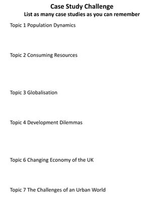 Case Study Challenge
List as many case studies as you can remember
Topic 1 Population Dynamics
Topic 2 Consuming Resources
Topic 3 Globalisation
Topic 4 Development Dilemmas
Topic 6 Changing Economy of the UK
Topic 7 The Challenges of an Urban World
 