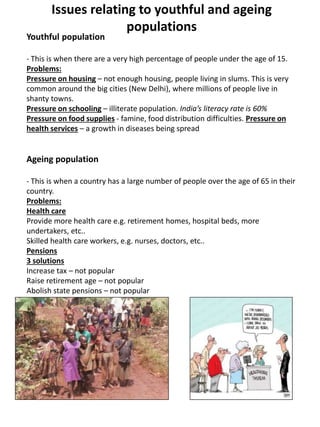 Issues relating to youthful and ageing
populations
Youthful population
- This is when there are a very high percentage of people under the age of 15.
Problems:
Pressure on housing – not enough housing, people living in slums. This is very
common around the big cities (New Delhi), where millions of people live in
shanty towns.
Pressure on schooling – illiterate population. India’s literacy rate is 60%
Pressure on food supplies - famine, food distribution difficulties. Pressure on
health services – a growth in diseases being spread
Ageing population
- This is when a country has a large number of people over the age of 65 in their
country.
Problems:
Health care
Provide more health care e.g. retirement homes, hospital beds, more
undertakers, etc..
Skilled health care workers, e.g. nurses, doctors, etc..
Pensions
3 solutions
Increase tax – not popular
Raise retirement age – not popular
Abolish state pensions – not popular
 